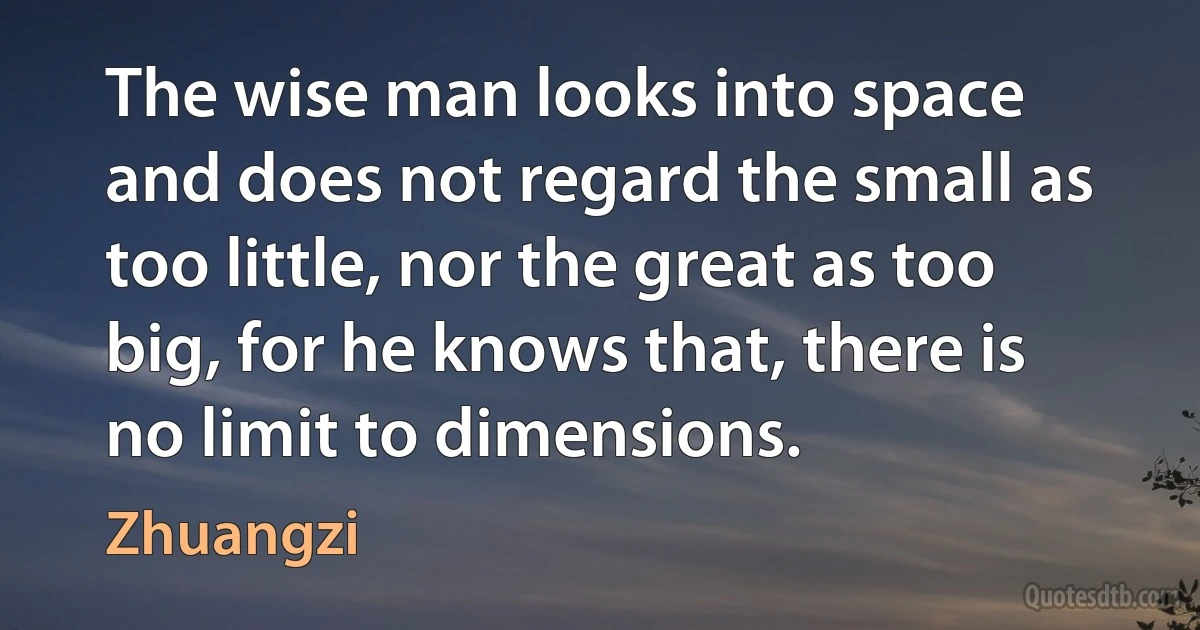 The wise man looks into space and does not regard the small as too little, nor the great as too big, for he knows that, there is no limit to dimensions. (Zhuangzi)