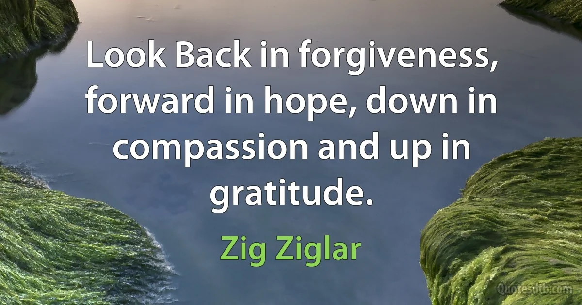 Look Back in forgiveness, forward in hope, down in compassion and up in gratitude. (Zig Ziglar)