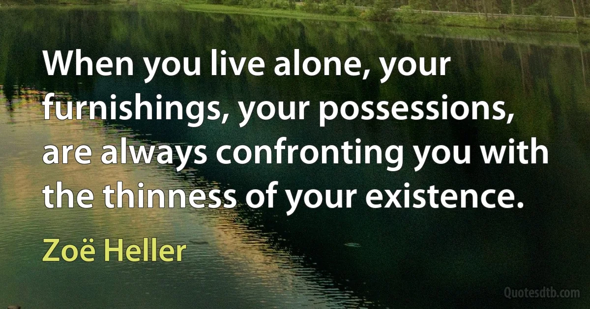 When you live alone, your furnishings, your possessions, are always confronting you with the thinness of your existence. (Zoë Heller)