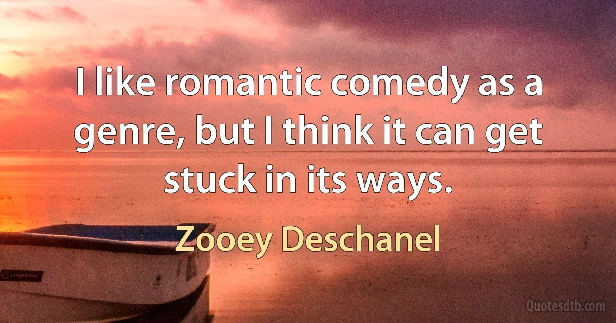 I like romantic comedy as a genre, but I think it can get stuck in its ways. (Zooey Deschanel)