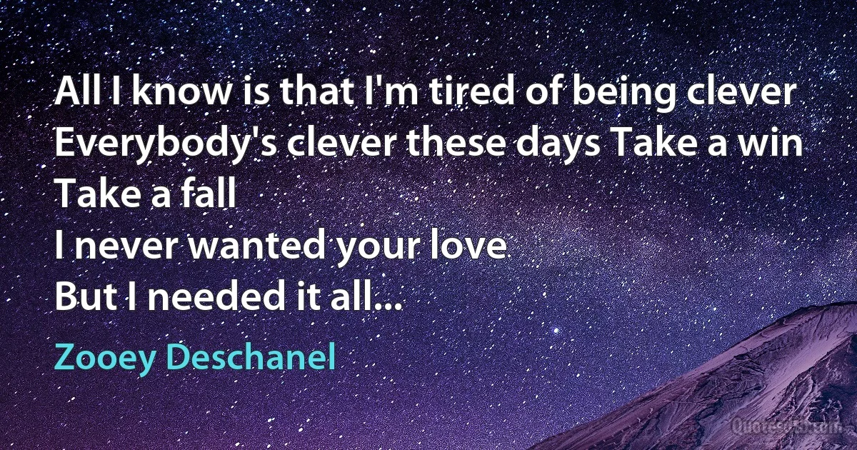 All I know is that I'm tired of being clever
Everybody's clever these days Take a win
Take a fall
I never wanted your love
But I needed it all... (Zooey Deschanel)