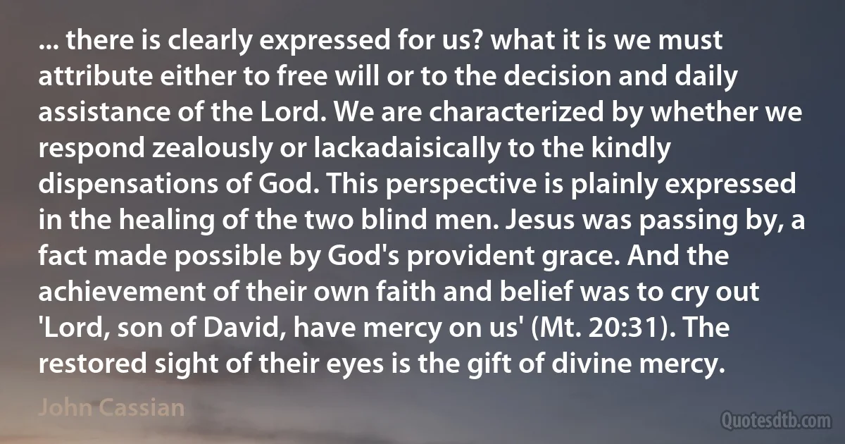 ... there is clearly expressed for us? what it is we must attribute either to free will or to the decision and daily assistance of the Lord. We are characterized by whether we respond zealously or lackadaisically to the kindly dispensations of God. This perspective is plainly expressed in the healing of the two blind men. Jesus was passing by, a fact made possible by God's provident grace. And the achievement of their own faith and belief was to cry out 'Lord, son of David, have mercy on us' (Mt. 20:31). The restored sight of their eyes is the gift of divine mercy. (John Cassian)