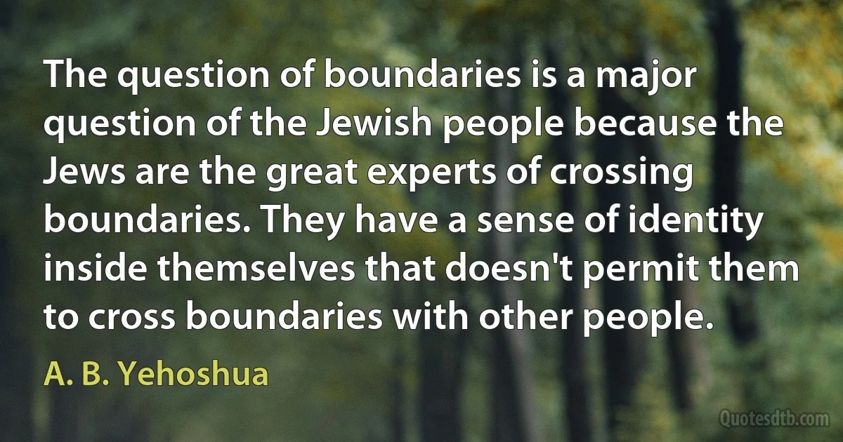 The question of boundaries is a major question of the Jewish people because the Jews are the great experts of crossing boundaries. They have a sense of identity inside themselves that doesn't permit them to cross boundaries with other people. (A. B. Yehoshua)