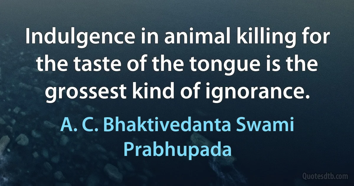 Indulgence in animal killing for the taste of the tongue is the grossest kind of ignorance. (A. C. Bhaktivedanta Swami Prabhupada)