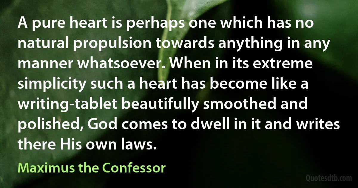 A pure heart is perhaps one which has no natural propulsion towards anything in any manner whatsoever. When in its extreme simplicity such a heart has become like a writing-tablet beautifully smoothed and polished, God comes to dwell in it and writes there His own laws. (Maximus the Confessor)