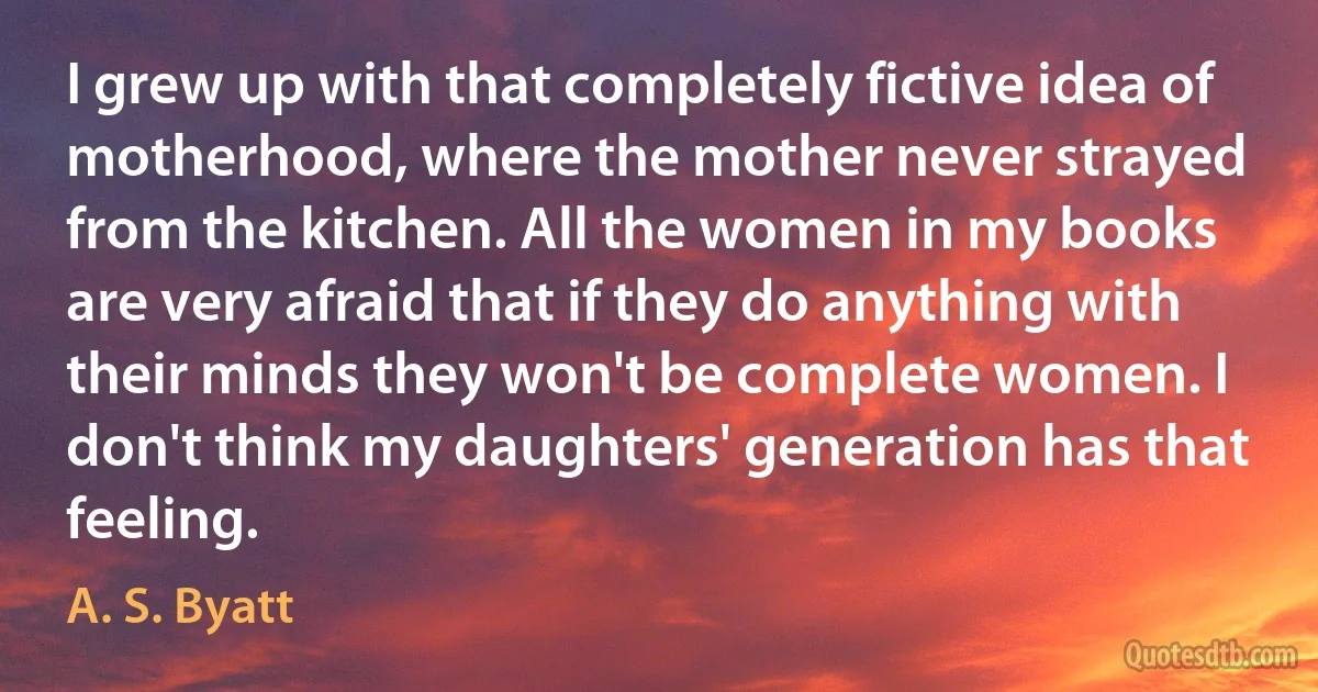 I grew up with that completely fictive idea of motherhood, where the mother never strayed from the kitchen. All the women in my books are very afraid that if they do anything with their minds they won't be complete women. I don't think my daughters' generation has that feeling. (A. S. Byatt)