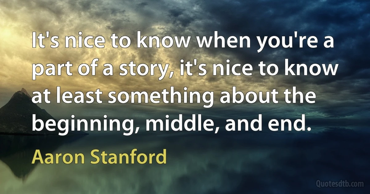 It's nice to know when you're a part of a story, it's nice to know at least something about the beginning, middle, and end. (Aaron Stanford)