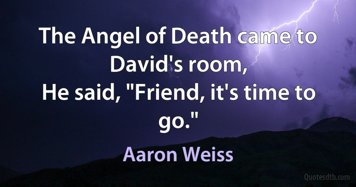 The Angel of Death came to David's room,
He said, "Friend, it's time to go." (Aaron Weiss)