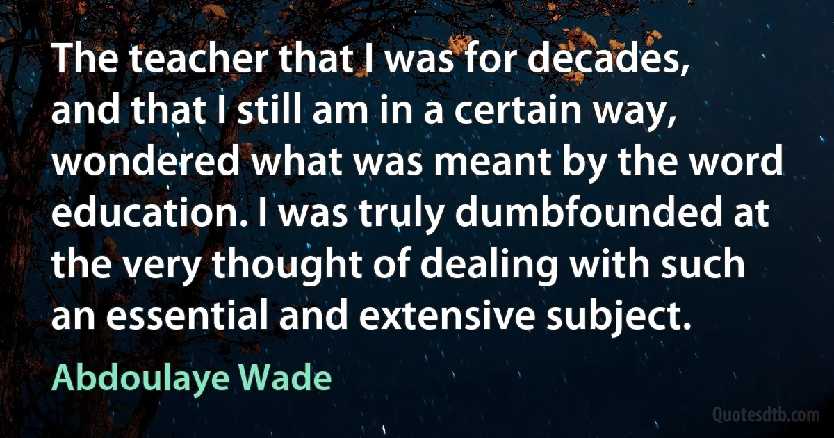 The teacher that I was for decades, and that I still am in a certain way, wondered what was meant by the word education. I was truly dumbfounded at the very thought of dealing with such an essential and extensive subject. (Abdoulaye Wade)