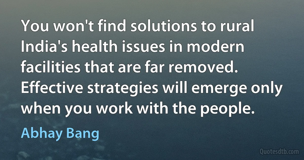 You won't find solutions to rural India's health issues in modern facilities that are far removed. Effective strategies will emerge only when you work with the people. (Abhay Bang)