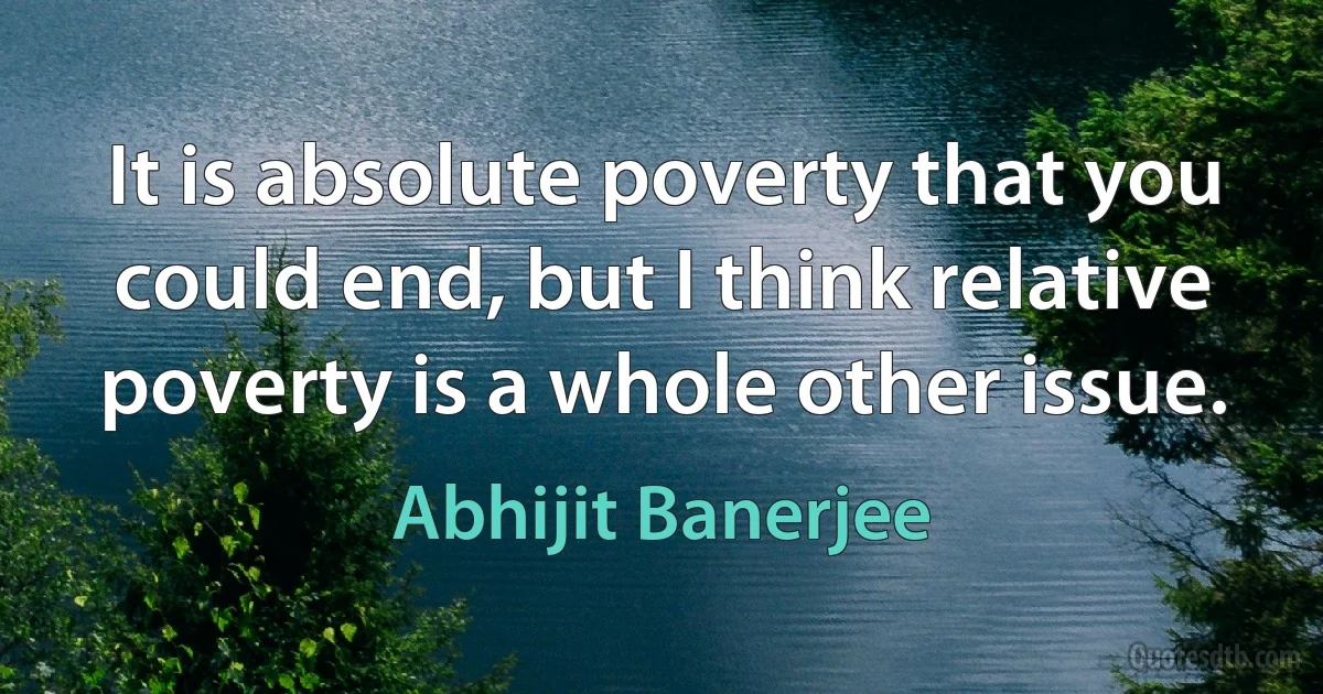 It is absolute poverty that you could end, but I think relative poverty is a whole other issue. (Abhijit Banerjee)