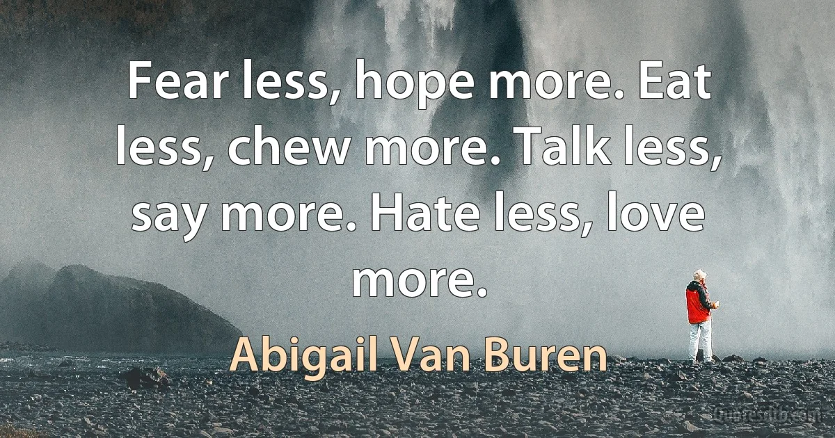 Fear less, hope more. Eat less, chew more. Talk less, say more. Hate less, love more. (Abigail Van Buren)