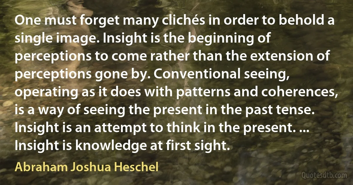 One must forget many clichés in order to behold a single image. Insight is the beginning of perceptions to come rather than the extension of perceptions gone by. Conventional seeing, operating as it does with patterns and coherences, is a way of seeing the present in the past tense. Insight is an attempt to think in the present. ... Insight is knowledge at first sight. (Abraham Joshua Heschel)