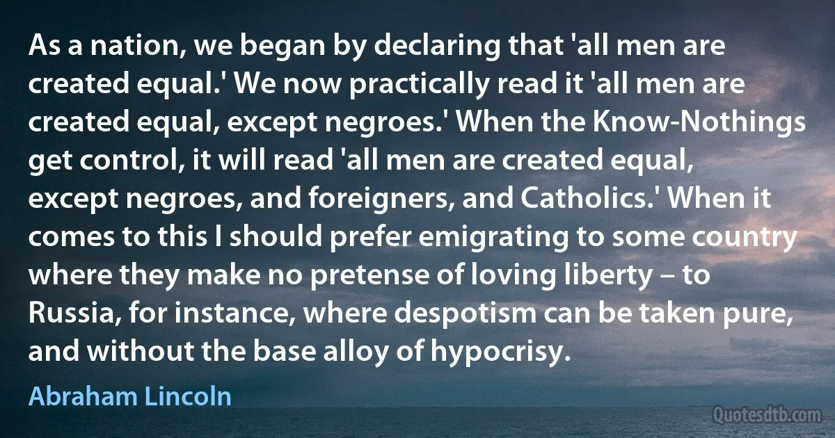 As a nation, we began by declaring that 'all men are created equal.' We now practically read it 'all men are created equal, except negroes.' When the Know-Nothings get control, it will read 'all men are created equal, except negroes, and foreigners, and Catholics.' When it comes to this I should prefer emigrating to some country where they make no pretense of loving liberty – to Russia, for instance, where despotism can be taken pure, and without the base alloy of hypocrisy. (Abraham Lincoln)