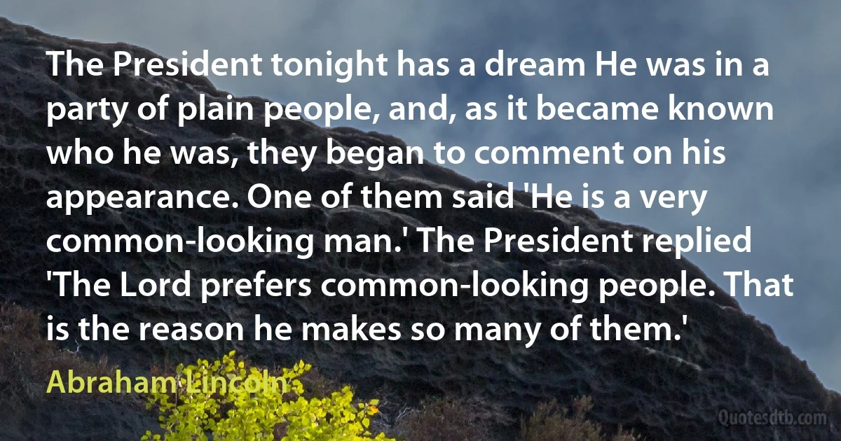 The President tonight has a dream He was in a party of plain people, and, as it became known who he was, they began to comment on his appearance. One of them said 'He is a very common-looking man.' The President replied 'The Lord prefers common-looking people. That is the reason he makes so many of them.' (Abraham Lincoln)