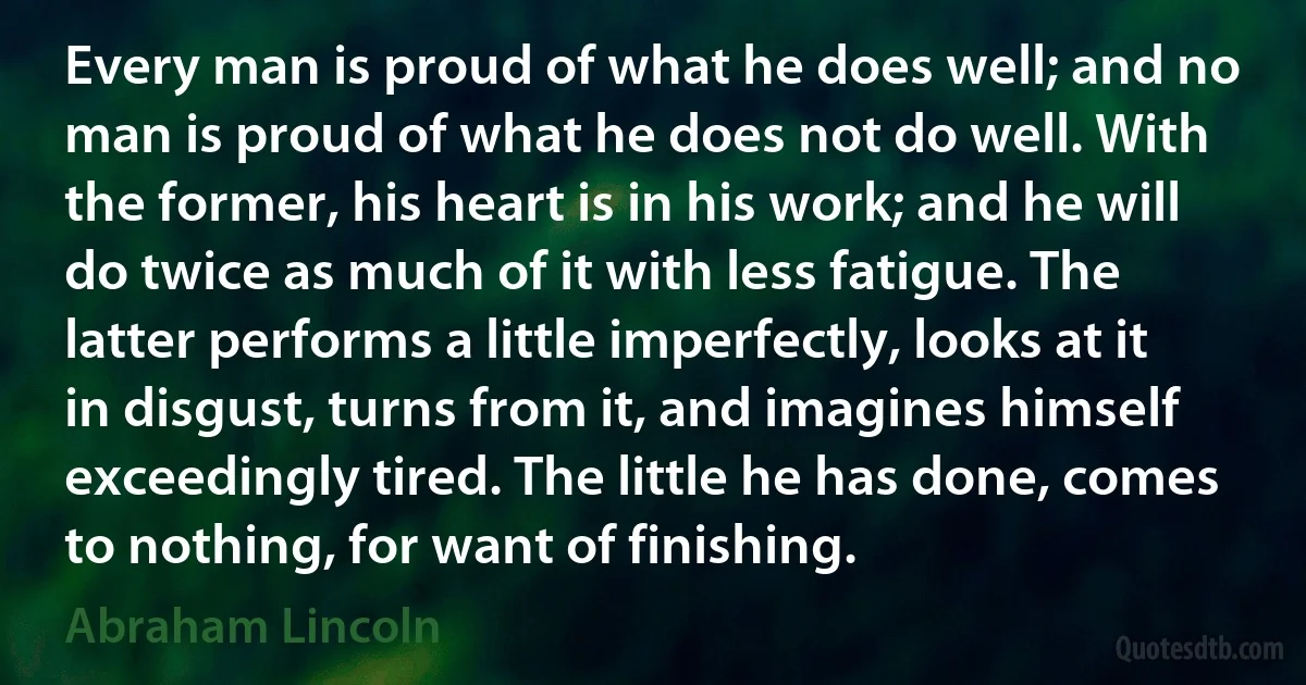 Every man is proud of what he does well; and no man is proud of what he does not do well. With the former, his heart is in his work; and he will do twice as much of it with less fatigue. The latter performs a little imperfectly, looks at it in disgust, turns from it, and imagines himself exceedingly tired. The little he has done, comes to nothing, for want of finishing. (Abraham Lincoln)