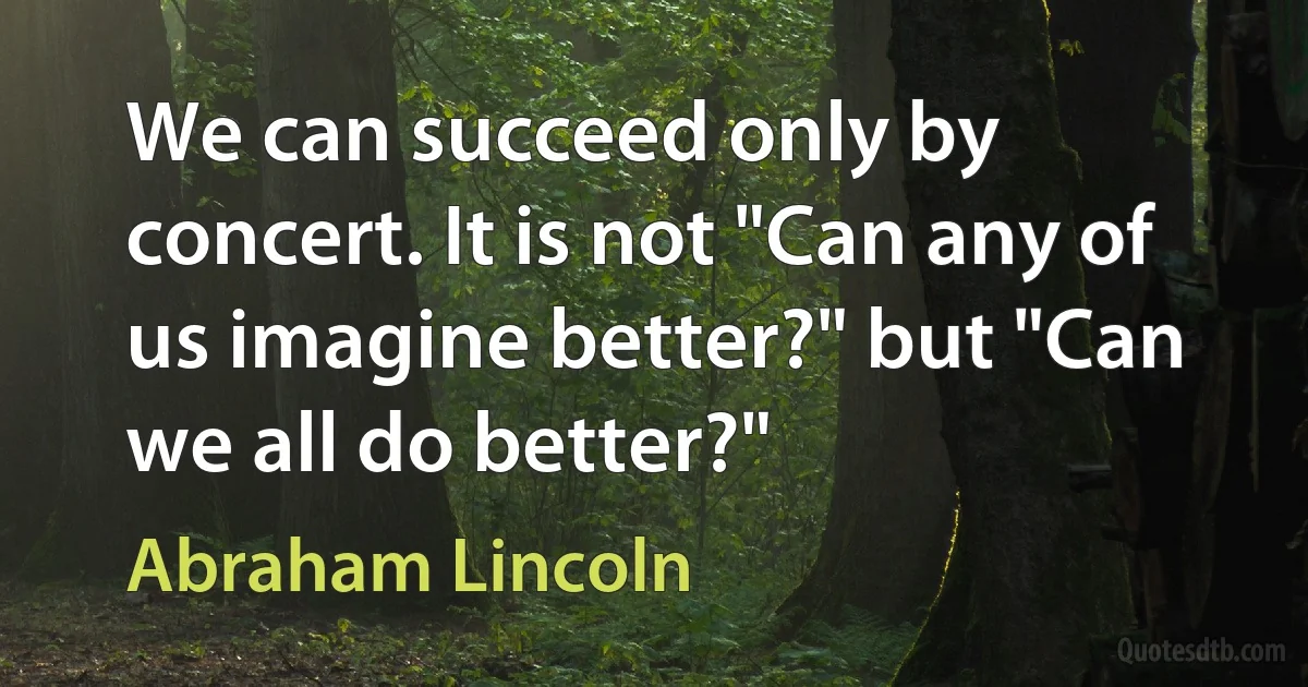 We can succeed only by concert. It is not "Can any of us imagine better?" but "Can we all do better?" (Abraham Lincoln)