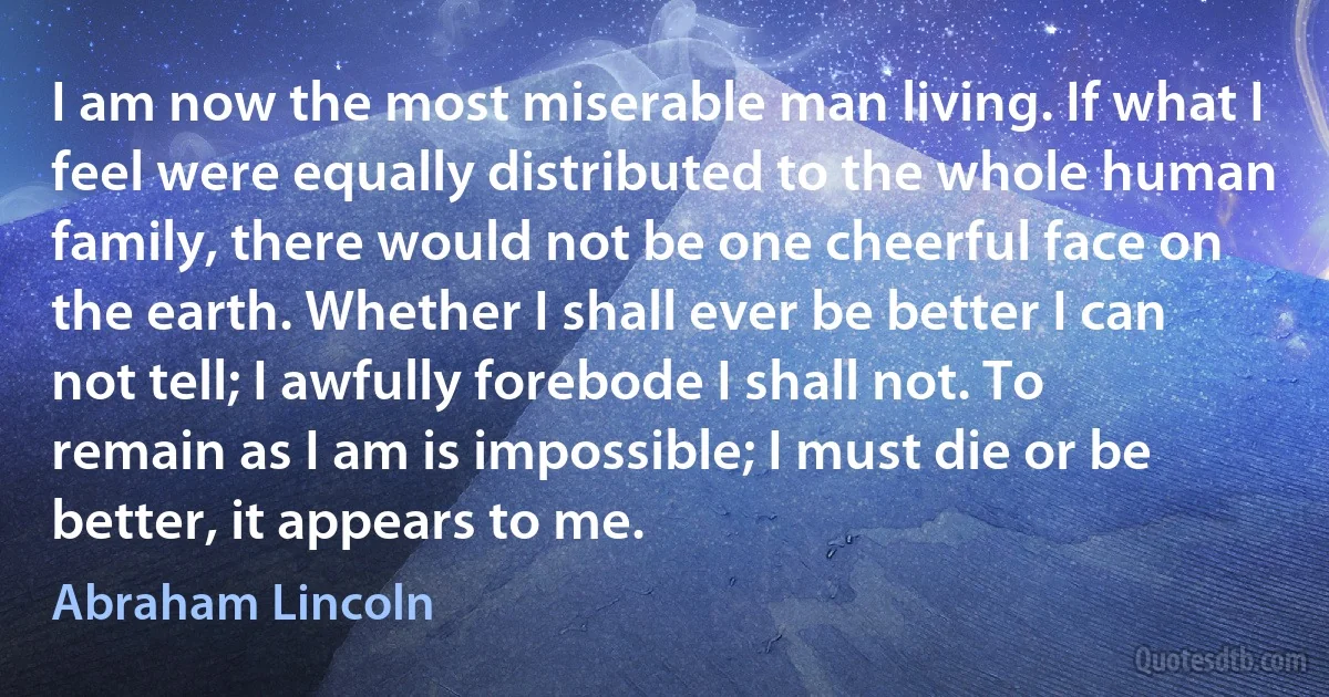 I am now the most miserable man living. If what I feel were equally distributed to the whole human family, there would not be one cheerful face on the earth. Whether I shall ever be better I can not tell; I awfully forebode I shall not. To remain as I am is impossible; I must die or be better, it appears to me. (Abraham Lincoln)