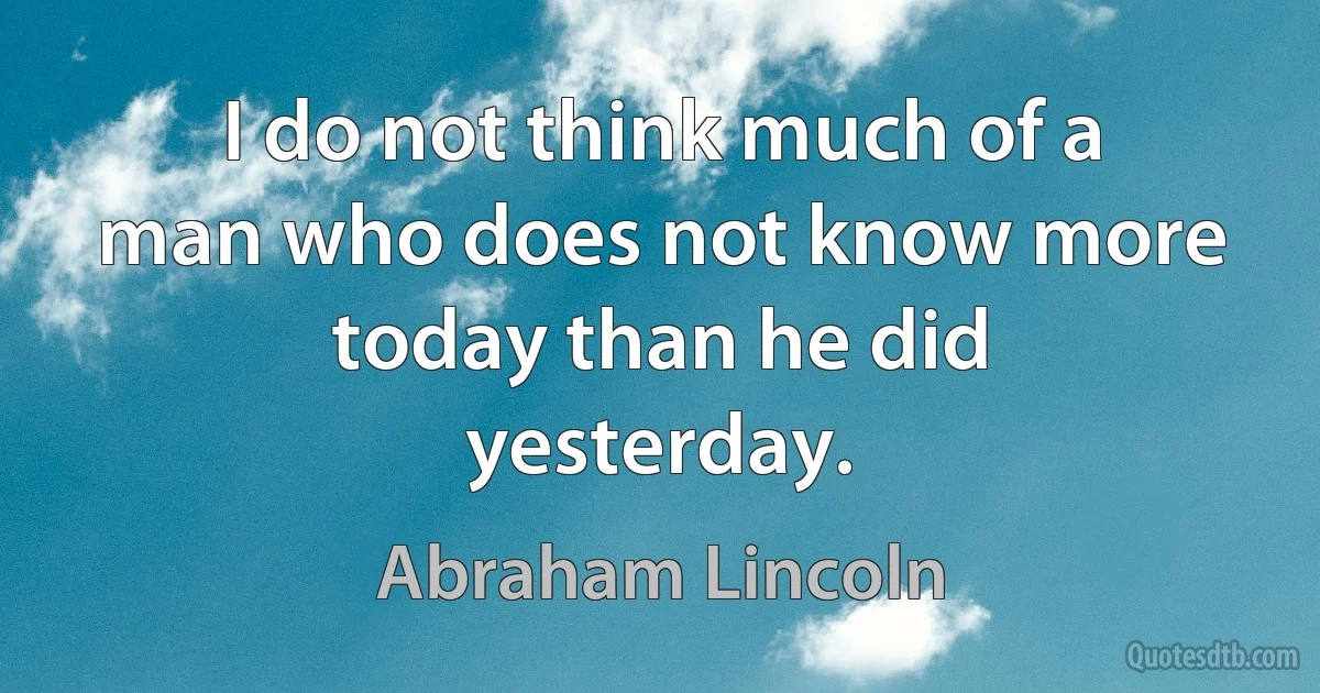 I do not think much of a man who does not know more today than he did yesterday. (Abraham Lincoln)