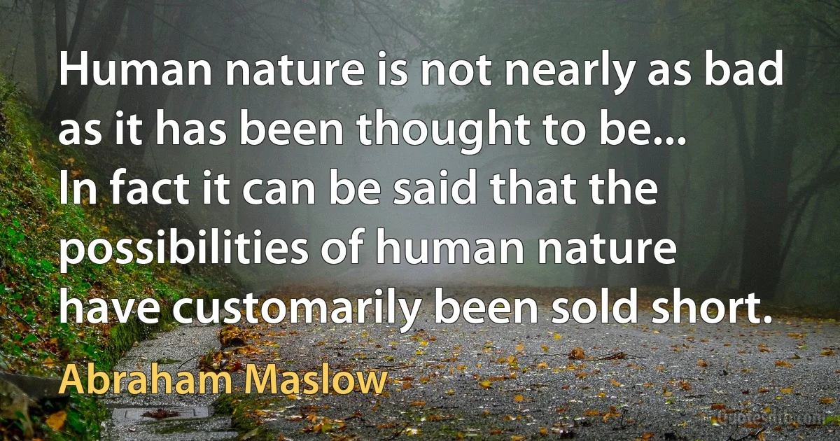 Human nature is not nearly as bad as it has been thought to be... In fact it can be said that the possibilities of human nature have customarily been sold short. (Abraham Maslow)