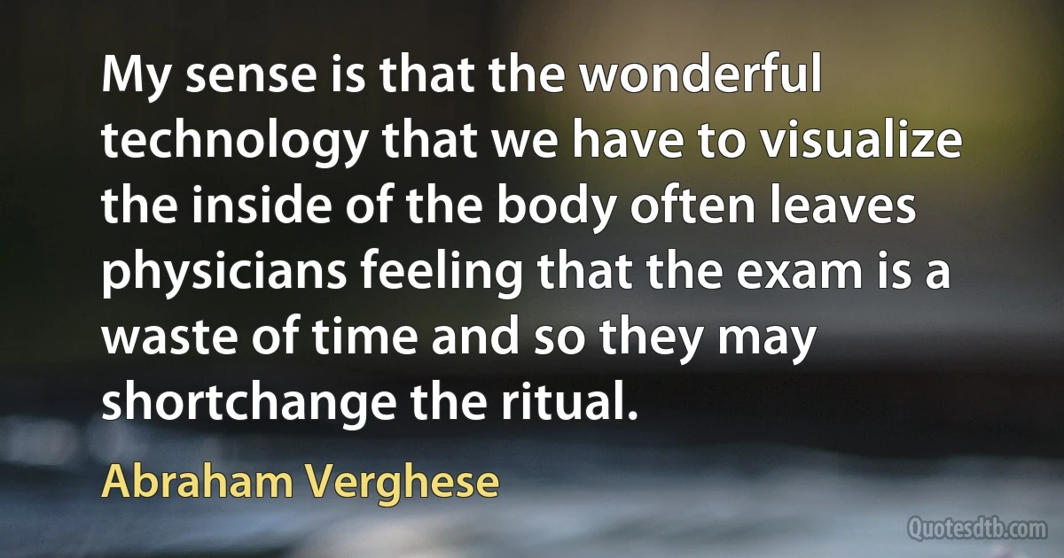 My sense is that the wonderful technology that we have to visualize the inside of the body often leaves physicians feeling that the exam is a waste of time and so they may shortchange the ritual. (Abraham Verghese)