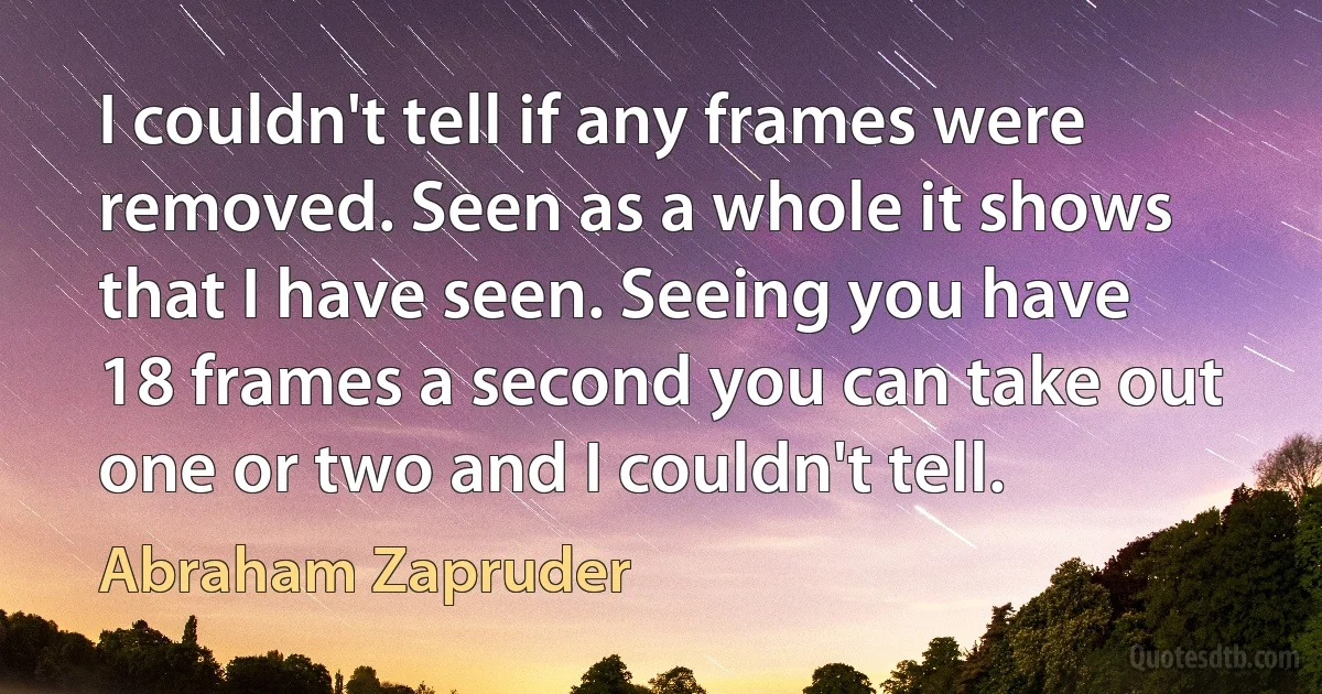 I couldn't tell if any frames were removed. Seen as a whole it shows that I have seen. Seeing you have 18 frames a second you can take out one or two and I couldn't tell. (Abraham Zapruder)