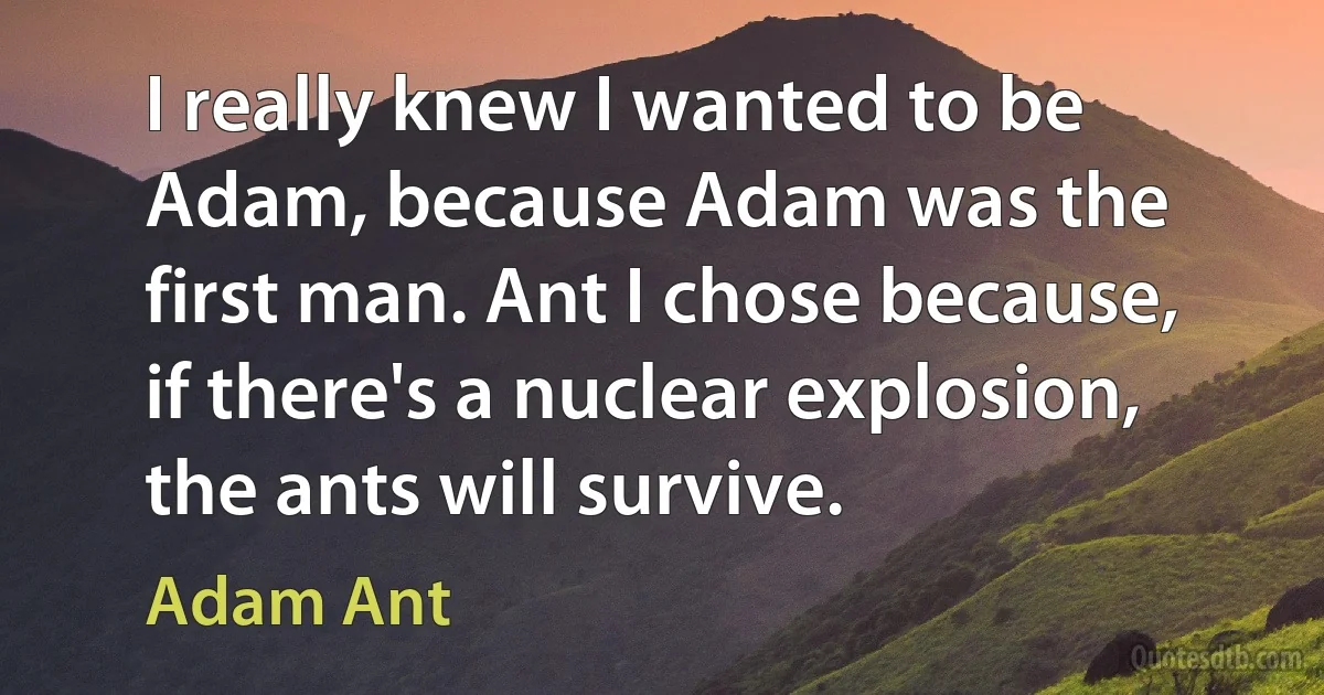 I really knew I wanted to be Adam, because Adam was the first man. Ant I chose because, if there's a nuclear explosion, the ants will survive. (Adam Ant)