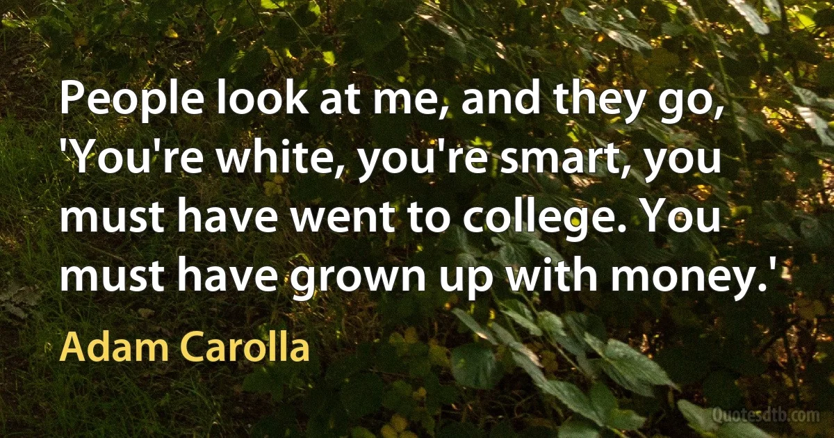 People look at me, and they go, 'You're white, you're smart, you must have went to college. You must have grown up with money.' (Adam Carolla)