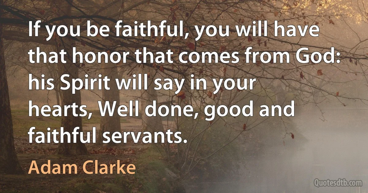 If you be faithful, you will have that honor that comes from God: his Spirit will say in your hearts, Well done, good and faithful servants. (Adam Clarke)