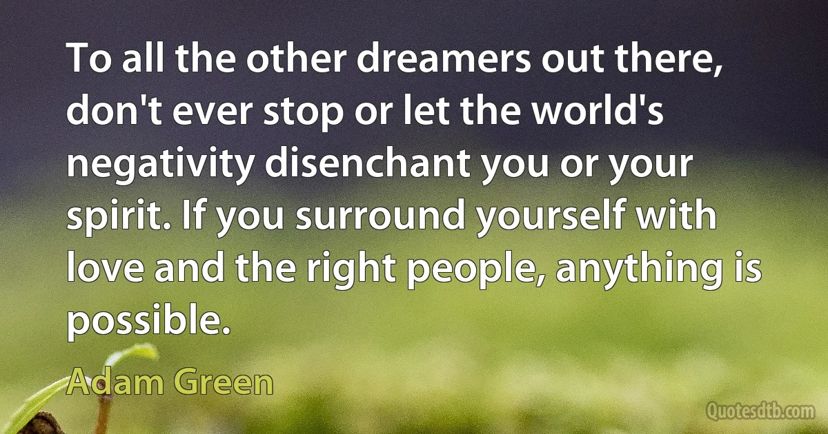 To all the other dreamers out there, don't ever stop or let the world's negativity disenchant you or your spirit. If you surround yourself with love and the right people, anything is possible. (Adam Green)