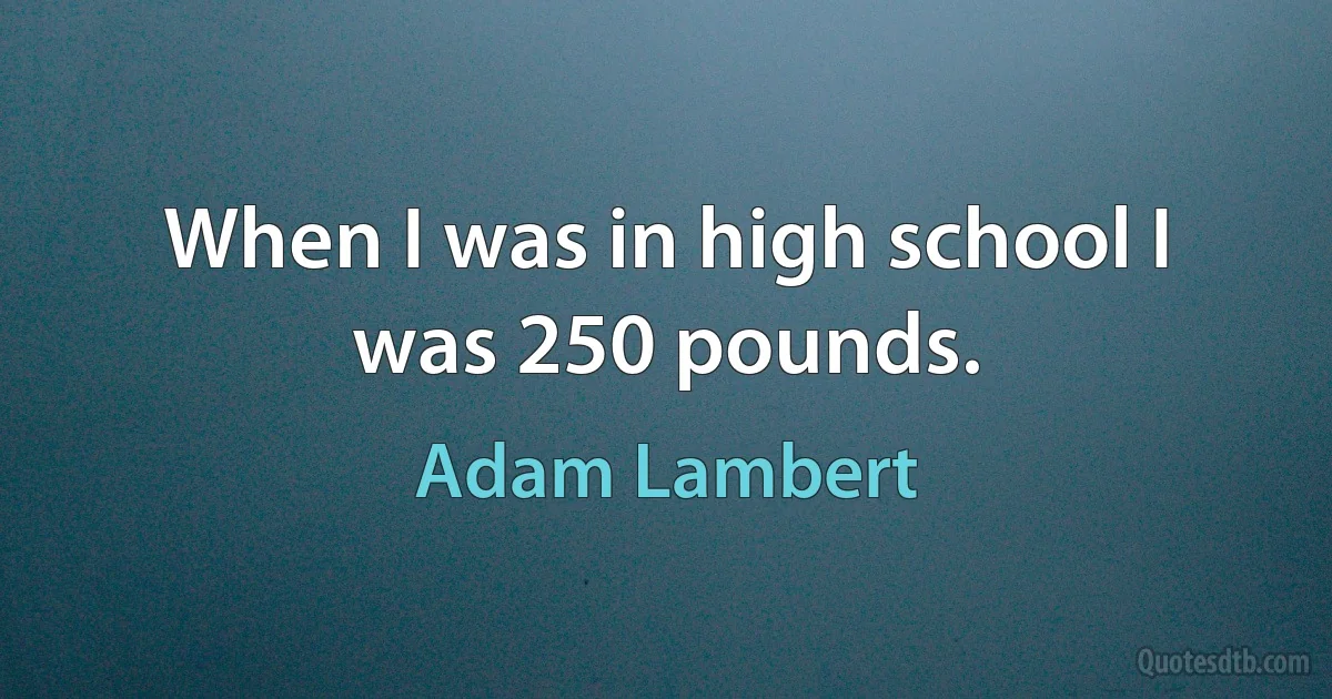 When I was in high school I was 250 pounds. (Adam Lambert)