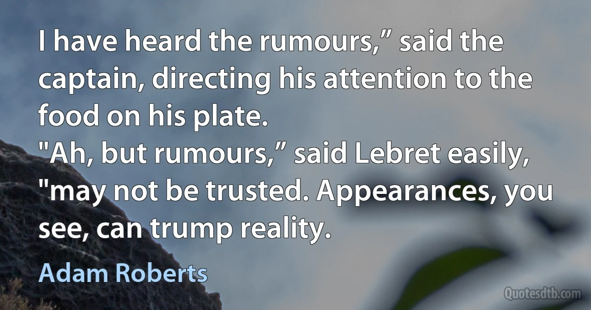 I have heard the rumours,” said the captain, directing his attention to the food on his plate.
"Ah, but rumours,” said Lebret easily, "may not be trusted. Appearances, you see, can trump reality. (Adam Roberts)