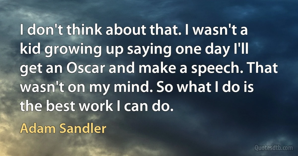 I don't think about that. I wasn't a kid growing up saying one day I'll get an Oscar and make a speech. That wasn't on my mind. So what I do is the best work I can do. (Adam Sandler)