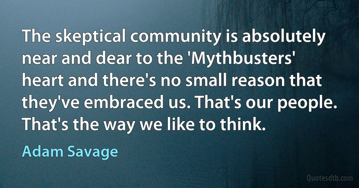 The skeptical community is absolutely near and dear to the 'Mythbusters' heart and there's no small reason that they've embraced us. That's our people. That's the way we like to think. (Adam Savage)