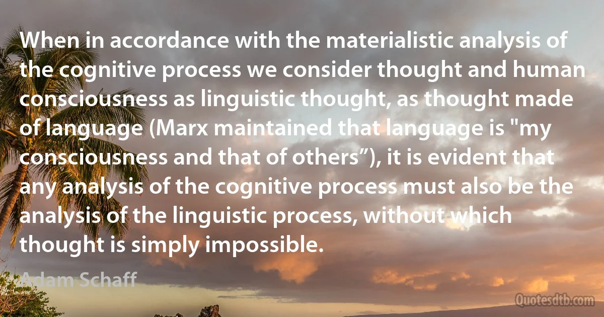 When in accordance with the materialistic analysis of the cognitive process we consider thought and human consciousness as linguistic thought, as thought made of language (Marx maintained that language is "my consciousness and that of others”), it is evident that any analysis of the cognitive process must also be the analysis of the linguistic process, without which thought is simply impossible. (Adam Schaff)