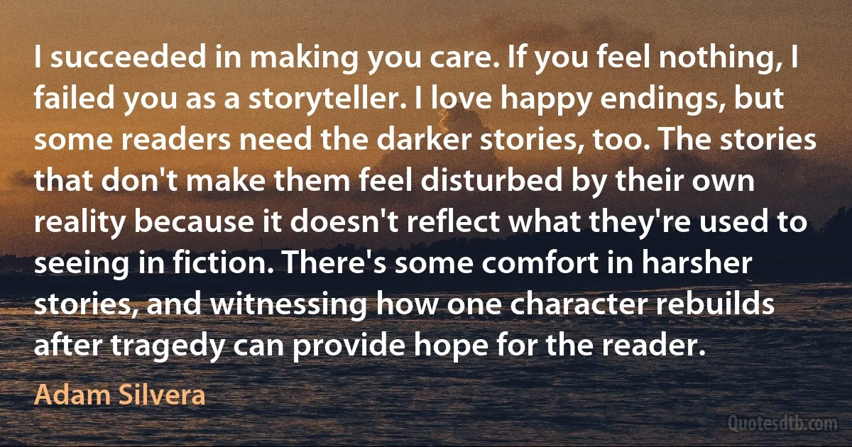 I succeeded in making you care. If you feel nothing, I failed you as a storyteller. I love happy endings, but some readers need the darker stories, too. The stories that don't make them feel disturbed by their own reality because it doesn't reflect what they're used to seeing in fiction. There's some comfort in harsher stories, and witnessing how one character rebuilds after tragedy can provide hope for the reader. (Adam Silvera)