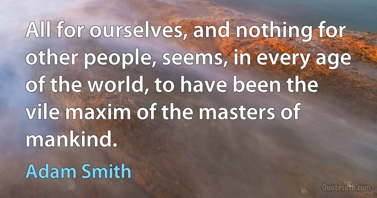 All for ourselves, and nothing for other people, seems, in every age of the world, to have been the vile maxim of the masters of mankind. (Adam Smith)