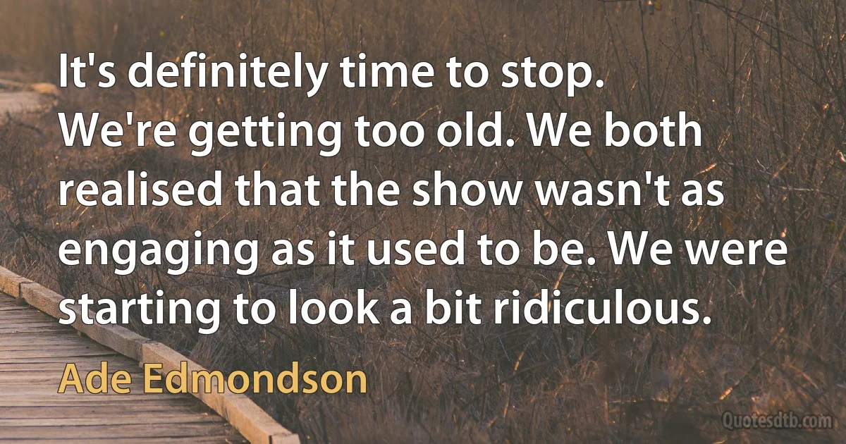 It's definitely time to stop. We're getting too old. We both realised that the show wasn't as engaging as it used to be. We were starting to look a bit ridiculous. (Ade Edmondson)