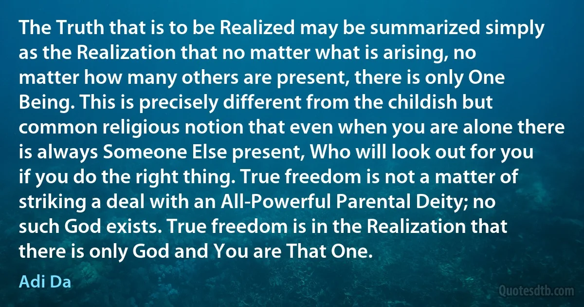 The Truth that is to be Realized may be summarized simply as the Realization that no matter what is arising, no matter how many others are present, there is only One Being. This is precisely different from the childish but common religious notion that even when you are alone there is always Someone Else present, Who will look out for you if you do the right thing. True freedom is not a matter of striking a deal with an All-Powerful Parental Deity; no such God exists. True freedom is in the Realization that there is only God and You are That One. (Adi Da)