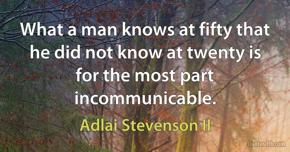 What a man knows at fifty that he did not know at twenty is for the most part incommunicable. (Adlai Stevenson II)