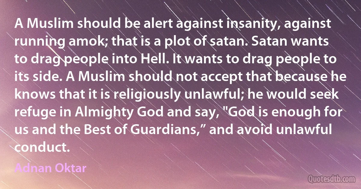 A Muslim should be alert against insanity, against running amok; that is a plot of satan. Satan wants to drag people into Hell. It wants to drag people to its side. A Muslim should not accept that because he knows that it is religiously unlawful; he would seek refuge in Almighty God and say, "God is enough for us and the Best of Guardians,” and avoid unlawful conduct. (Adnan Oktar)