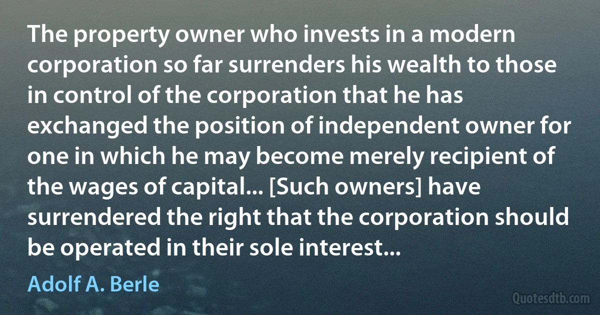 The property owner who invests in a modern corporation so far surrenders his wealth to those in control of the corporation that he has exchanged the position of independent owner for one in which he may become merely recipient of the wages of capital... [Such owners] have surrendered the right that the corporation should be operated in their sole interest... (Adolf A. Berle)