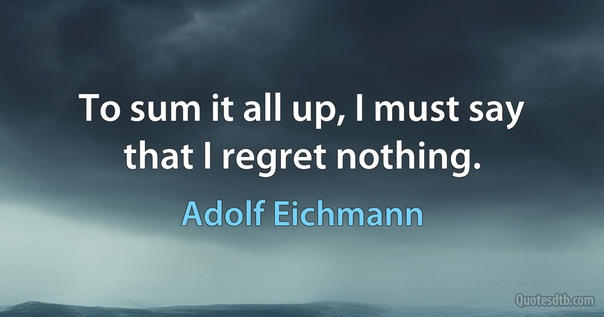 To sum it all up, I must say that I regret nothing. (Adolf Eichmann)