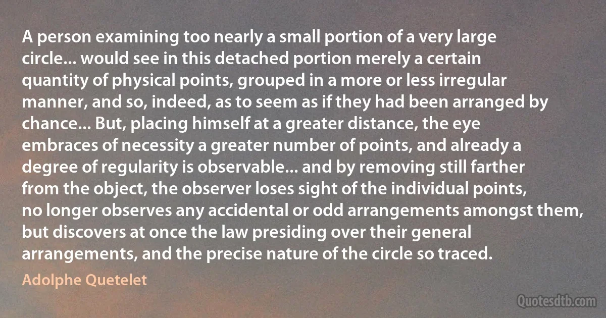 A person examining too nearly a small portion of a very large circle... would see in this detached portion merely a certain quantity of physical points, grouped in a more or less irregular manner, and so, indeed, as to seem as if they had been arranged by chance... But, placing himself at a greater distance, the eye embraces of necessity a greater number of points, and already a degree of regularity is observable... and by removing still farther from the object, the observer loses sight of the individual points, no longer observes any accidental or odd arrangements amongst them, but discovers at once the law presiding over their general arrangements, and the precise nature of the circle so traced. (Adolphe Quetelet)