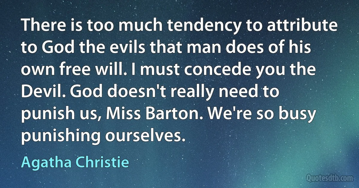 There is too much tendency to attribute to God the evils that man does of his own free will. I must concede you the Devil. God doesn't really need to punish us, Miss Barton. We're so busy punishing ourselves. (Agatha Christie)