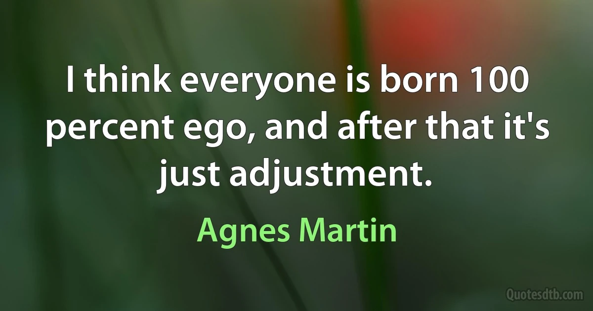 I think everyone is born 100 percent ego, and after that it's just adjustment. (Agnes Martin)