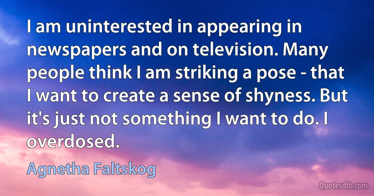 I am uninterested in appearing in newspapers and on television. Many people think I am striking a pose - that I want to create a sense of shyness. But it's just not something I want to do. I overdosed. (Agnetha Faltskog)