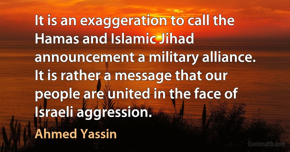 It is an exaggeration to call the Hamas and Islamic Jihad announcement a military alliance. It is rather a message that our people are united in the face of Israeli aggression. (Ahmed Yassin)