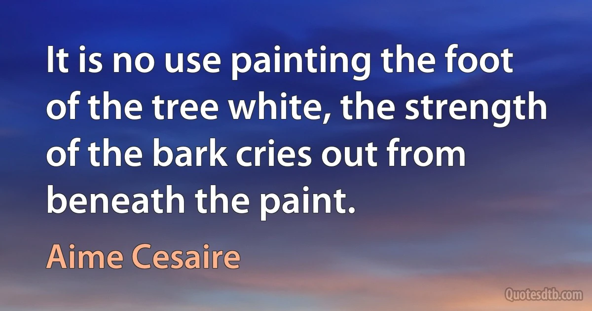 It is no use painting the foot of the tree white, the strength of the bark cries out from beneath the paint. (Aime Cesaire)