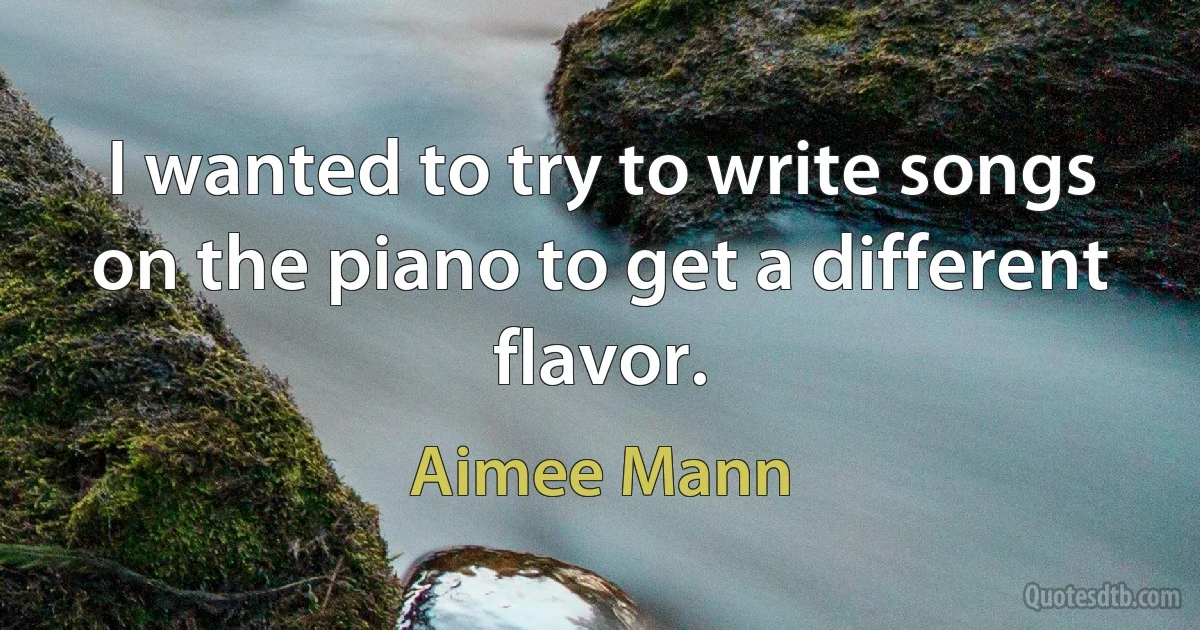 I wanted to try to write songs on the piano to get a different flavor. (Aimee Mann)